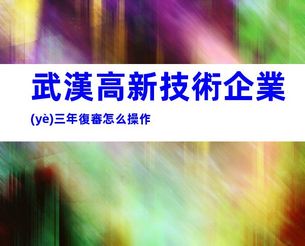 武漢高新技術企業(yè)三年復審怎么操作